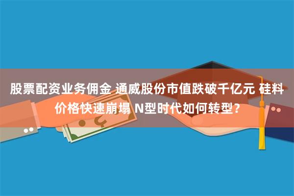 股票配资业务佣金 通威股份市值跌破千亿元 硅料价格快速崩塌 N型时代如何转型？