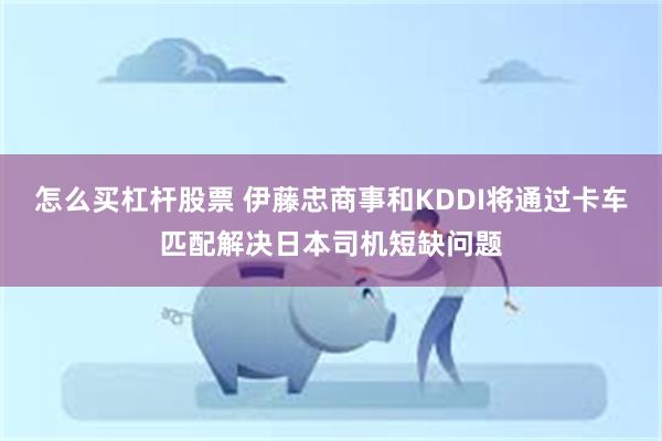 怎么买杠杆股票 伊藤忠商事和KDDI将通过卡车匹配解决日本司机短缺问题