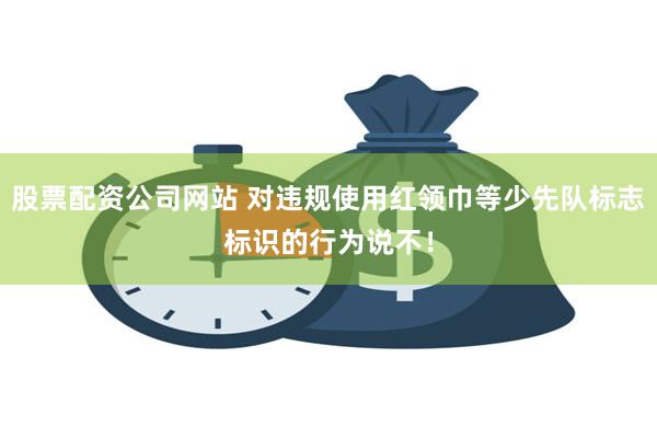 股票配资公司网站 对违规使用红领巾等少先队标志标识的行为说不！