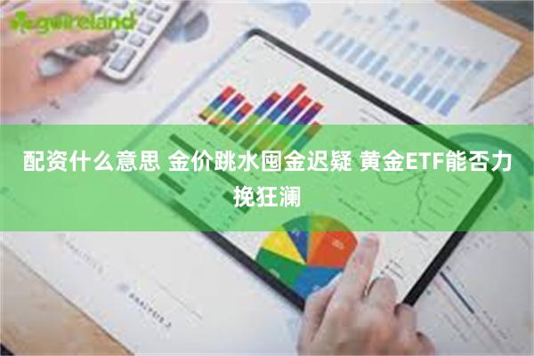 配资什么意思 金价跳水囤金迟疑 黄金ETF能否力挽狂澜