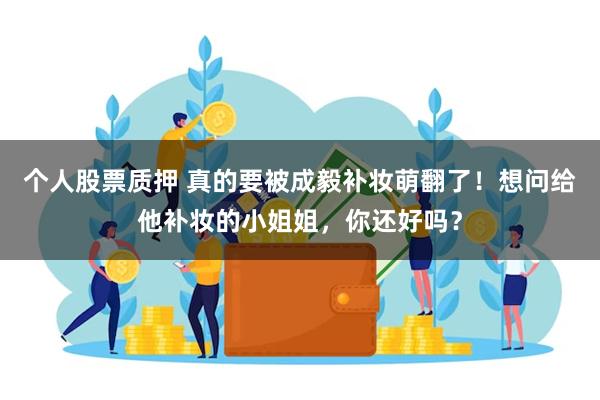 个人股票质押 真的要被成毅补妆萌翻了！想问给他补妆的小姐姐，你还好吗？