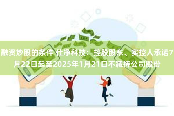 融资炒股的条件 仕净科技：控股股东、实控人承诺7月22日起至2025年1月21日不减持公司股份