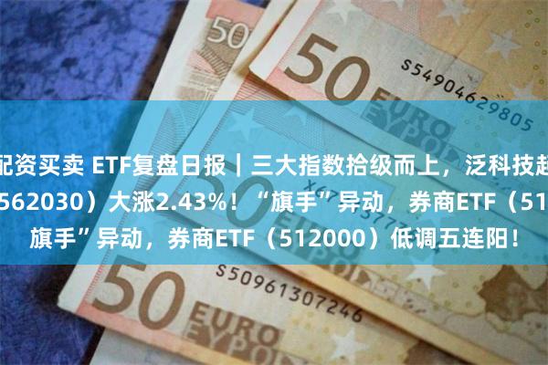 配资买卖 ETF复盘日报｜三大指数拾级而上，泛科技起飞，信创ETF基金（562030）大涨2.43%！“旗手”异动，券商ETF（512000）低调五连阳！