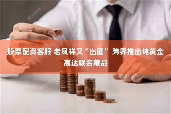 股票配资客服 老凤祥又“出圈” 跨界推出纯黄金高达联名藏品