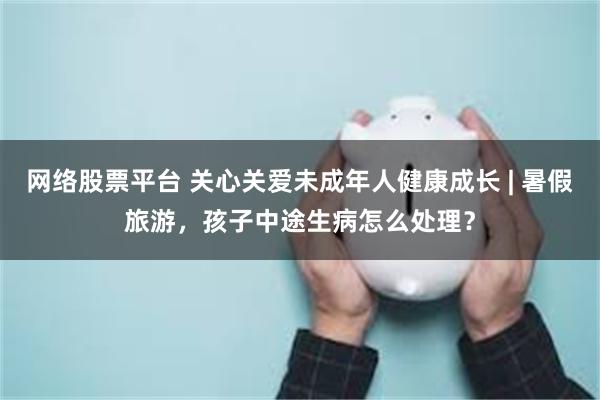 网络股票平台 关心关爱未成年人健康成长 | 暑假旅游，孩子中途生病怎么处理？