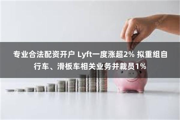 专业合法配资开户 Lyft一度涨超2% 拟重组自行车、滑板车相关业务并裁员1%