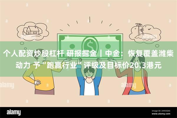 个人配资炒股杠杆 研报掘金｜中金：恢复覆盖潍柴动力 予“跑赢行业”评级及目标价20.3港元