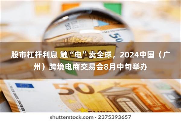 股市杠杆利息 触“电”卖全球，2024中国（广州）跨境电商交易会8月中旬举办