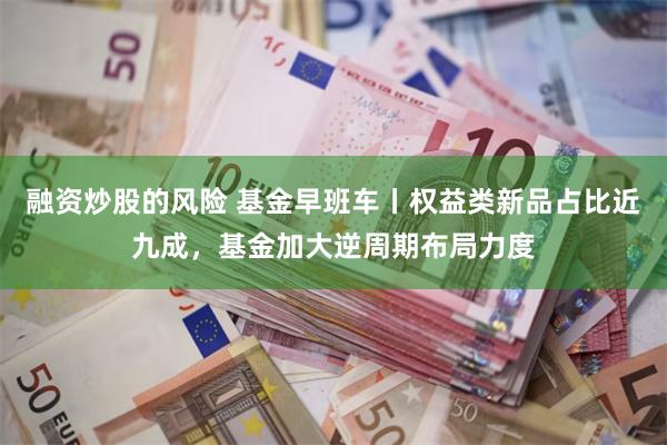 融资炒股的风险 基金早班车丨权益类新品占比近九成，基金加大逆周期布局力度