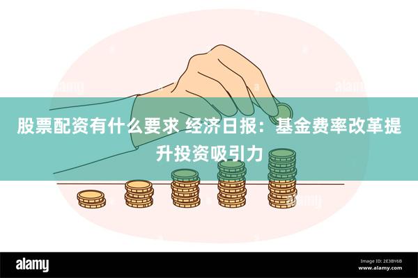 股票配资有什么要求 经济日报：基金费率改革提升投资吸引力