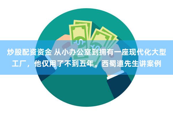 炒股配资资金 从小办公室到拥有一座现代化大型工厂，他仅用了不到五年。西蜀道先生讲案例