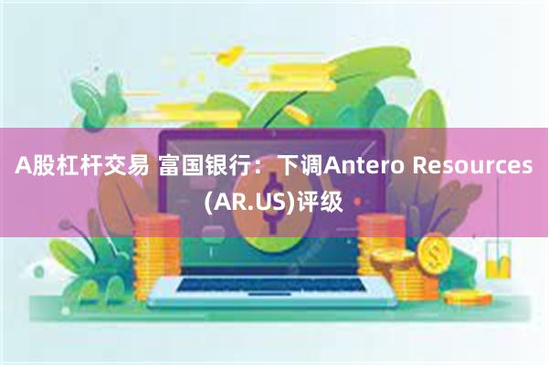 A股杠杆交易 富国银行：下调Antero Resources(AR.US)评级