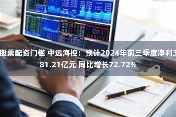 股票配资门槛 中远海控：预计2024年前三季度净利381.21亿元 同比增长72.72%