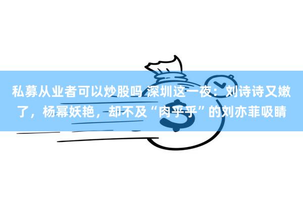 私募从业者可以炒股吗 深圳这一夜：刘诗诗又嫩了，杨幂妖艳，却不及“肉乎乎”的刘亦菲吸睛