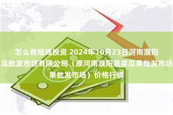 怎么做短线投资 2024年10月23日河南濮阳宏进农副产品批发市场有限公司（原河南濮阳蔬菜瓜果批发市场）价格行情