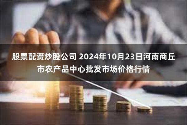 股票配资炒股公司 2024年10月23日河南商丘市农产品中心批发市场价格行情