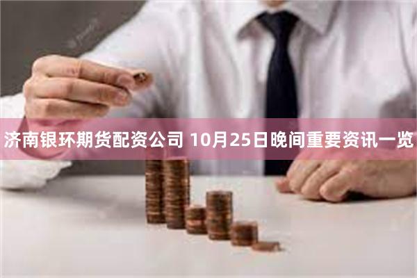 济南银环期货配资公司 10月25日晚间重要资讯一览