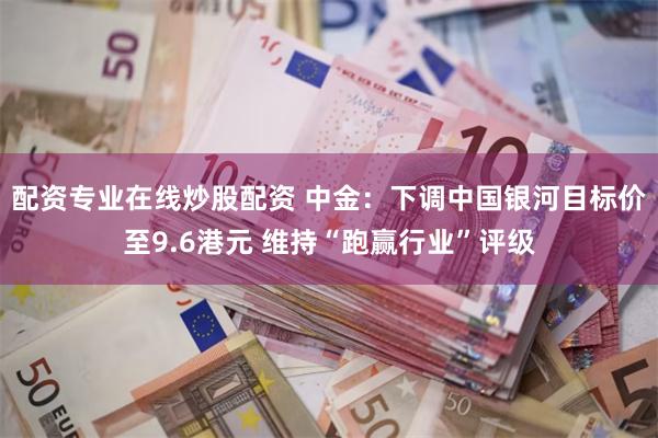 配资专业在线炒股配资 中金：下调中国银河目标价至9.6港元 维持“跑赢行业”评级