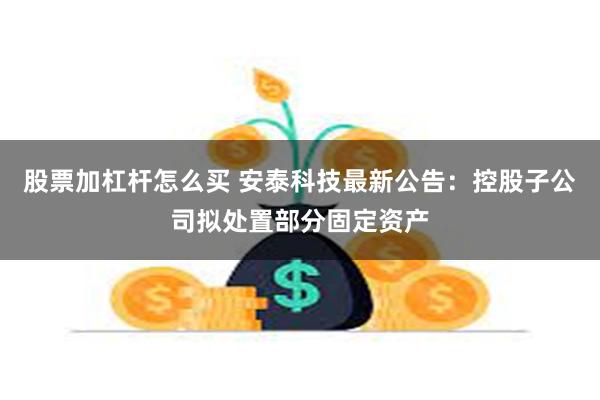 股票加杠杆怎么买 安泰科技最新公告：控股子公司拟处置部分固定资产