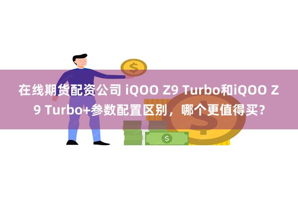 在线期货配资公司 iQOO Z9 Turbo和iQOO Z9 Turbo+参数配置区别，哪个更值得买？