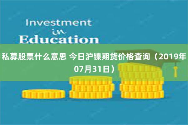 私募股票什么意思 今日沪镍期货价格查询（2019年07月31日）