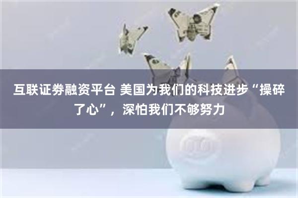 互联证劵融资平台 美国为我们的科技进步“操碎了心”，深怕我们不够努力