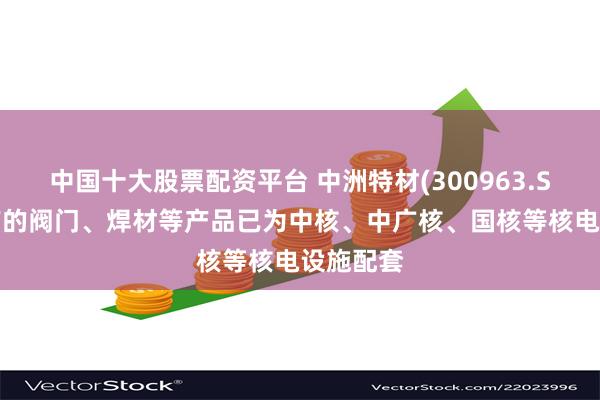 中国十大股票配资平台 中洲特材(300963.SZ)：生产的阀门、焊材等产品已为中核、中广核、国核等核电设施配套