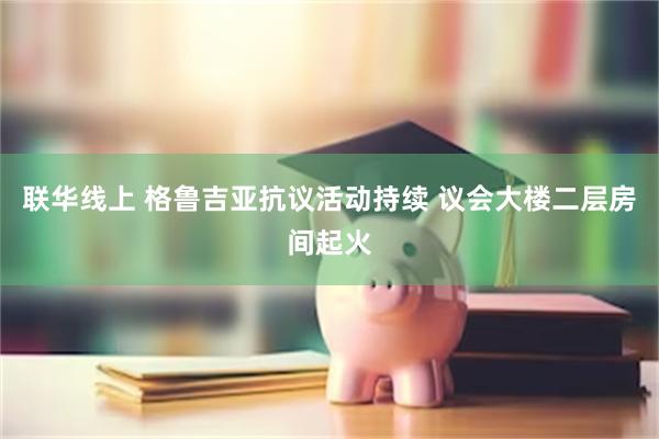 联华线上 格鲁吉亚抗议活动持续 议会大楼二层房间起火