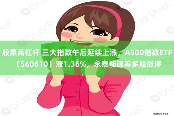 股票高杠杆 三大指数午后延续上涨，A500指数ETF（560610）涨1.36%，永泰能源等多股涨停