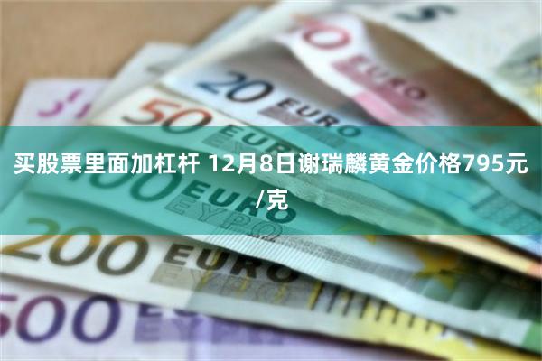 买股票里面加杠杆 12月8日谢瑞麟黄金价格795元/克