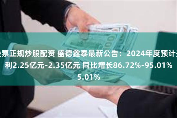 股票正规炒股配资 盛德鑫泰最新公告：2024年度预计盈利2.25亿元-2.35亿元 同比增长86.72%-95.01%