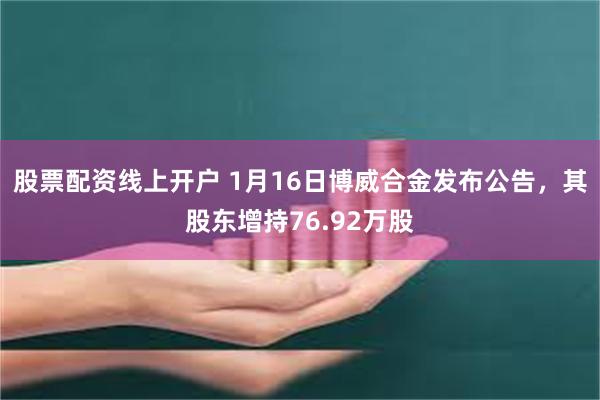 股票配资线上开户 1月16日博威合金发布公告，其股东增持76.92万股