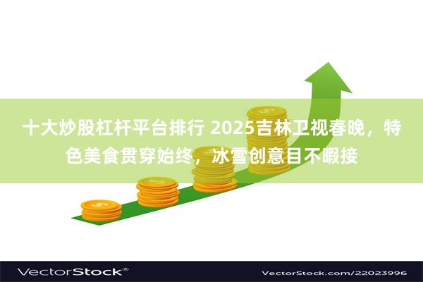 十大炒股杠杆平台排行 2025吉林卫视春晚，特色美食贯穿始终，冰雪创意目不暇接