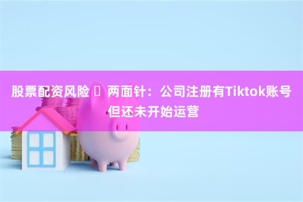 股票配资风险 ​两面针：公司注册有Tiktok账号 但还未开始运营