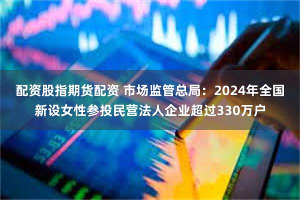 配资股指期货配资 市场监管总局：2024年全国新设女性参投民营法人企业超过330万户