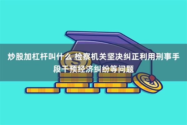 炒股加杠杆叫什么 检察机关坚决纠正利用刑事手段干预经济纠纷等问题