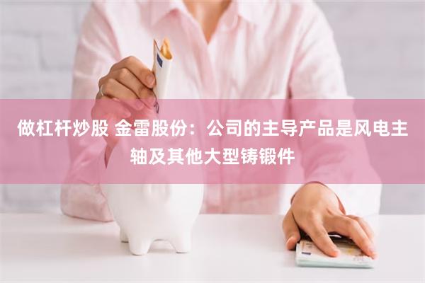 做杠杆炒股 金雷股份：公司的主导产品是风电主轴及其他大型铸锻件