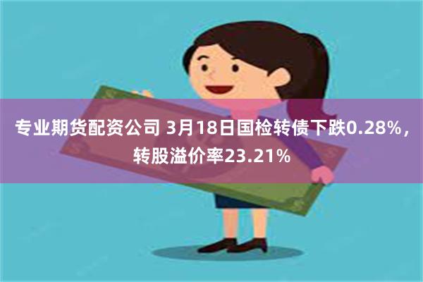 专业期货配资公司 3月18日国检转债下跌0.28%，转股溢价率23.21%